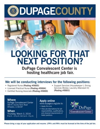 LOOKING FOR THAT
NEXT POSITION?
DuPage Convalescent Center is
hosting healthcare job fair.
We will be conducting interviews for the following positions:
Please bring a copy of your application and resume. LPN’s and RN’s must be licensed at the time of the job fair.
• Registered Nurse (Posting #9005)
• Licensed Practical Nurse (Posting #9004)
• Certified Nursing Associate (Posting #9000)
• Support Services (Housekeeper I, Dining
Services Worker, Laundry Attendant I)]
(Posting #9001)
Where
DuPage Convalescent Center
400 N. County Farm Road
Wheaton, IL 60187
When
Thursday, March 3, 2016
9 a.m.–12 p.m. & 2 p.m.–5 p.m.
Apply online
www.dupageco.org/jobs to:
• Apply On-Line
• View job descriptions for job
responsibilities, qualifications,
and physical requirements of
listed positions
DuPage Convalescent Center, 400 N. County Farm Road, Wheaton, Illinois 60187
CONVALESCENT CENTER
 