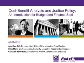 Cost-Benefit Analysis and Justice Policy:
An Introduction for Budget and Finance Staff




July 10, 2012
Jonathan Ball, Director, Utah Office of the Legislative Fiscal Analyst
Mike Clark, Chief Economist, Kentucky Legislative Research Commission
Christian Henrichson, Senior Policy Analyst, Vera Institute of Justice


                                                                         Slide 1
 