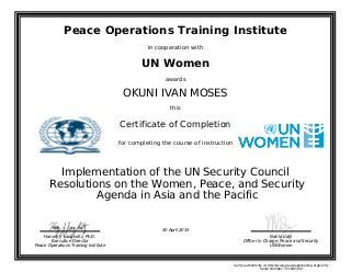 Peace Operations Training Institute
in cooperation with
UN Women
awards
OKUNI IVAN MOSES
this
Certificate of Completion
for completing the course of instruction
Agenda in Asia and the Pacific
Resolutions on the Women, Peace, and Security
Implementation of the UN Security Council
Nahla Valji
Officer in Charge, Peace and Security
UN Women
Harvey J. Langholtz, Ph.D.
Executive Director
Peace Operations Training Institute
30 April 2015
Verify authenticity at http://www.peaceopstraining.org/verify
Serial Number: 721830300
 