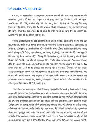 C U SIÊU VÀ B K T ÁN
Khi ó, tôi b ch r ng: Con ph i t ng kinh chi c u siêu cho chúng nó ti n
lên làm ngư i. B Tát d y: Ngươi ph i t ng kinh Ð i Bi và chú, m t ngàn
mư i m t bi n. Nghe như v y, tôi bèn ng lên ch p tay tán Dương Chí t ng
Ð i Bi Th p Chú. Trong khi y các v chư Th n cùng các v qu s h p chung
t ng, nh th m i mau s ch m t mình tôi t ng thì có l trên cõi
Diêm Phù con tôi ã chôn xác tôi r i.
Trong lúc tôi t ng thì các con thú ti n l n ra ngoài, n sông nê mà i
ó, các chư th n múc nư c cho chúng nó u ng ng i u thai. Sông này có
3 dòng, dòng trong cho linh h n nào hi n c u ng, sau này s ư c thông
minh sáng su t. Dòng c cho ngư i hung ác, ho c thú m i ti n lên làm ngư i
thì sau này b u mê n n. Dòng dành cho ngư i i ác, u ng vào thì hóa
thành thú i u thai tr nghi p. Chư Th n cho chúng nó u ng m t chung
u thì r ng h t lông, chung th hai thì hoá làm ngư i, chung th ba thì tay
chân m c ra. Li n ó tôi gi ng cho chúng nghe m t bài. ây, xin nói lư c:
Này các ngư i trư c kia các ngư i vì ác qu y mà ph i ch u làm ki p thú, nay
ư c ti n thoái, tùy ác hay thi n mà các ngư i ti n lên làm Tr i, làm ngư i hay
ph i a làm thú, ho c ày xu ng a ng c ch u hành hình, u do thi n ác c a
các ngươi t o ra mà lãnh l y h u qu .
Khi u thai, các ngư i ph i trong b ng àn bà ch ng khác nào trong
ng c t i, n khi ra thai ph i ra c a s n môn như chen qua hai viên á c ng
r n, au n vô cùng. Sanh ra r i ch n m lăn lóc ó mà nh s s ng c a ông
bà cha m em l i. Lúc l n lên ôi mươi tu i l p gia ình, sanh con cháu.
Có phư c thì s ng trong c nh giàu sang nhung l a, vô phư c thì s ng trong
c nh cơ hàn ói rét, thi u trư c h t sau nh c y. Khi i u thai các ngươi ch
em cái nghi p th c n y th sanh, khi ch t các ngư i cũng ch tr v cái
nghi p th c còn bao nhiêu s nghi p: nhà c a, ru ng vư n ti n tài, a v , th
quy n danh v ng thì ôi thôi u tan theo mây khói. Nhưng các ngư i bi t tu
 