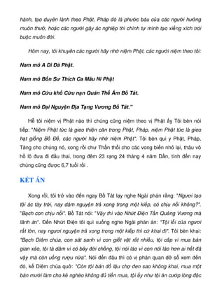 hành, t o duyên lành theo Ph t, Pháp ó là phư c báu c a các ngư i hư ng
muôn thư , ho c các ngư i gây ác nghi p thì chính t mình t o xi ng xích trói
bu c muôn i.
Hôm nay, tôi khuyên các ngư i hãy nh ni m Ph t, các ngư i ni m theo tôi:
Nam mô A Di Ðà Ph t.
Nam mô B n S Thích Ca Mâu Ni Ph t
Nam mô C u kh C u n n Quán Th Âm B Tát.
Nam mô Ð i Nguy n Ð a T ng Vơng B Tát.
H tôi ni m v Ph t nào thì chúng cũng ni m theo v Ph t Tôi bèn nói
ti p: Ni m Ph t t c là gieo thi n căn trong Ph t, Pháp, ni m Ph t t c là gieo
h t gi ng B Ð , các ngư i hãy nh ni m Ph t. Tôi bèn qui y Ph t, Pháp,
Tăng cho chúng nó, xong r i chư Th n th i cho các vong bi n nh l i, thâu vô
h lô ưa i u thai, trong êm 23 r ng 24 tháng 4 năm D n, tính n nay
chúng cũng ư c 6,7 tu i r i .
K T ÁN
Xong r i, tôi tr vào n ngay B Tát l y nghe Ngài phán r ng: Ngươi t o
t i ác tày tr i, nay dám nguy n tr xong trong m t ki p, có ch u n i không?.
B ch con ch u n i. B Tát nói: V y thì vào Nh t Ði n T n Qu ng Vương mà
lãnh án. Ð n Nh t Ði n tôi quì xu ng nghe Ngài phán án: T i l i c a ngươi
r t l n, nay ngươi nguy n tr xong trong m t ki p thì c khai i. Tôi bèn khai:
B ch Diêm chúa, con sát sanh vì con gi t v t r t nhi u, t i c p vì mua bán
gian x o, t i tà dâm vì có b y i ch ng, t i nói láo vì con nói láo hơn ai h t ã
v y mà còn u ng rư u n a. Nói n âu thì có v phán quan d s xem n
ó, k Diêm chúa qu : Còn t i bán l u ch en sao không khai, mua m t
bán mư i làm cho k nghèo không ti n mua, t i y như t i ăn cư p lòng c
 