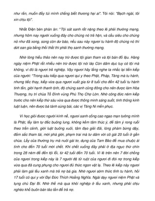như r n, mu n y túi mình ch ng bi t thương h i ai. Tôi nói: B ch ngài, tôi
xin ch u t i.
Nh t Ði n bèn phán án: T i sát sanh r t n ng theo l ph i thư ng m ng,
nhưng hôm nay ngư i xu ng ây cho chúng nó tr h n, và c u siêu cho chúng
nó như ã xong, song còn dư báo, n u sau này ngươi tu hành chúng nó thì
d t oan gia b ng th i th t thì ph i th sanh thư ng m ng.
Nh lòng hi u th o nên nay tr ư c t i gian tham và t i bán l u. Hàng
ngày ni m Ph t r t nhi u nên tr ư c t i nói lá Còn dâm d c tuy có t i mà
không, vì ó là ngươi tr nghi p. V y ngươi hãy l ng nghe ta nh c l i ti n ki p
c a ngư i: Trong sáu ki p qua ngươi qui y theo Ph t, Pháp, Tăng mà tu hành,
nhưng ti c thay, ki p v a qua ngươi xu t gia t 8 tu i cho n 42 tu i tu hành
tinh t n, gi i h nh thanh t nh, chúng sanh cũng ông cho nên ư c làm Hòa
Thư ng, tr trì chùa T Ðình vùng Phú Th Ch L n. Nh công c năm ki p
trư c cho nên ki p th sáu v a qua ư c thông minh sáng su t, tinh thông kinh
lu t lu n, nên ư c bá tánh sùng bái, các v Tăng Ni m n ph c.
Vì h c gi i ư c ngư i kính n , ngươi sanh c ng cao ng o m n tư ng mình
là Ph t, l y làm t c buông lung, không k m tâm thúc ý, tâm ý rong ru i
theo tr n c nh, gi i lu t buông xuôi, tâm o gi i ãi, lòng phàm b ng d y,
m s c tham tài, m i phá gi i, ph m trai mà tư dâm v i cô gái 20 tu i g n
chùa. L y c a thư ng tr mà nuôi gái tơ, d ng c a Tam B o mua chu c ái
tình cho n 70 tu i m i ch t. Khi ch t xu ng ây ph i a ng c th chín
trong 28 năm n t i l i, t 42 tu i n 70 tu i. Vì l trên nên 7 i ch ng
c a ngươi trong ki p này là 7 ngư i t ru t c a ngươi i òi n trong ki p
v a qua ã cung ph ng cho ngươi th c ngon v t l . Theo l ki p này ngươi
ph i làm gái l u xanh mà tr n bá gia. Nh ngươi s m th c t nh tu hành, h i
17 tu i có qui y v i Ð i Ð c Thích Ho ng Nghĩa. Ngài d y ngươi ni m Ph t và
t ng chú Ð i Bi. Nh th mà qua kh i nghi p l u xanh, nhưng ph i ch u
nghèo kh buôn bán t o t n tr n .
 