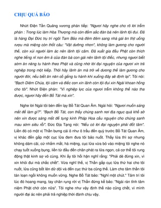 CH U QU BÁO
Nh t Ði n T n Qu ng vương phán ti p: Ngươi hãy nghe cho rõ l i tr m
phán : Trong lúc làm Hòa Thư ng mà còn m s c àn bà nên lãnh t i ui. Ðã
là hàng Ð i Ð c tr trì ngôi Tam B o mà êm êm sang nhà gái ăn th t u ng
rư u mà mi ng còn th t câu: V t dư ng nhơn, không làm gương cho ngư i
th , còn xúi ngư i làm ác nên lãnh t i câm. Ðã xu t gia u Ph t còn thích
nghe ti ng n non êm c a àn bà con gái nên lãnh t i i c, nhưng ngươi bi t
s m ăn năng tu hành theo Ph t và cũng nh l i i nguy n c a ngươi xin tr
nghi p trong m t ki p. Thôi hãy lãnh án mà tr v dương th làm gương cho
ngư i i, n u bi t ăn năn c g ng tu hành khi xu ng ây s nh l i. Tôi nói:
B ch Diêm Chúa, t i câm và i c con xin lãnh còn t i ui xin Ngài khoan h ng
cho tôi. Nh t Ði n phán: Vì nghi p l c c a ngươi tr m không th nào tha
ư c, ngươi hãy n B Tát mà xin.
Nghe l i Ngài tôi bèn n l y B Tát Quan Âm. Ngài h i: Ngươi mu n sáng
m t làm gì?. B ch B Tát, con th y chúng sanh nơi a ng c quá kh s
nên xin ư c sáng m t t ng kinh Pháp Hoa c u nguy n cho chúng sanh
mau s m siêu r i. Ð c Ð a T ng nói: N u có l i i nguy n ph i t tâm.
Li n ó có m t v Th n bưng cái ô như ô tr u n quỳ trư c B Tát Quan Âm,
v khác n g p m t c c l a em ưa tôi b o nu t. Th y l a thì s nhưng
không dám cãi, c nh m m t, há mi ng, c c l a v a b vào mi ng tôi nghe nó
ch y tu t xu ng b ng, li n t u n chân phát ra l a ng n, c cơ th tôi rung
ng th t kinh s vô cùng. Khi y tôi h i h n nghĩ r ng: Ph i dè ng xin, vì
xin kh i ui mà ch c ch t. V a nghĩ th , v Th n g p c c l a th hai cho tôi
nu t, l a cũng b t lên d d i và n c c th ba cũng th . Làm cho tâm th n tôi
tán lo n ng i không mu n v ng. Nghe B Tát b o: Ngh m t chút. Tâm trí tôi
lúc ó hoang mang, tay chân r ng r i v Th n ng k b o: Ngài rán t nh tâm
ni m Ph t ch còn n a. Tôi nghe như v y nh th nào cũng ch t, vì mình
ngư i i ác nên ph i tr nghi p th i ành ch u v y.
 