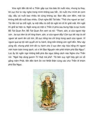 V a nghĩ n ó k v Th n g p c c l a b o tôi nu t n a, nhưng l thay,
t i c c th tư này nghe trong mình không sao h t , tôi nu t như mình ăn cơm
v y, d u có nu t bao nhiêu tôi cũng không s . Ban u còn m, m t lúc
không bi t ã nu t bao nhiêu. Ch t nghe B Tát b o: Thôi cho ngươi an t a.
Tôi li n tr l i ch ng i, l m t i u là ch tôi ng i khi i thì gh m t. Khi ng i
thì gh l i hi n ra. Ng i xong có m t v Th n phía sau bưng h p ra quì trư c
B Tát Quan Âm. B Tát Quan Âm xem và nói: Tham, sân, si c a ngươi hãy
còn , ba c c en là ch lòng tham, sân, si c a ngươi y! Còn c c này là ch
ngươi s sanh lên cõi tr i, 36 c c tr ng kia ch lòng trong s ch c a ngươi. Vì
ngươi quá s t i nên quy t chí tu hành, lòng tr n không còn nghĩ n. Như v y
cũng t t, nhưng ph i tinh t n tu hành cho 3 c c en này hóa tr ng thì ngươi
m i hoàn toàn trong s ch, và vì l i Ð o Nguy n nên ph i khám phá Ð a Ng c.
Lúc y tôi ng n ngơ không bi t phá a ng c b ng cách nào Nghe chư Th n
nói: Ngài hãy dùng gươm Trí Hu mà phá. Tôi bèn suy nghĩ bây gi c c
g ng ni m Ph t, li n n lãnh n nơi Nh t Ði n cùng các chư Th n i khám
phá Ð a Ng c.
 