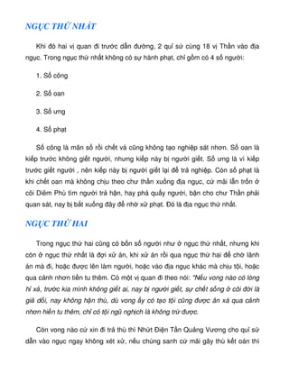 NG C TH NH T
Khi ó hai v quan i trư c d n ư ng, 2 qu s cùng 18 v Th n vào a
ng c. Trong ng c th nh t không có s hành ph t, ch g m có 4 s ngư i:
1. S công
2. S oan
3. S ưng
4. S ph t
S công là mãn s r i ch t và cũng không t o nghi p sát nhơn. S oan là
ki p trư c không gi t ngư i, nhưng ki p này b ngư i gi t. S ưng là vì ki p
trư c gi t ngư i , nên ki p này b ngư i gi t l i tr nghi p. Còn s ph t là
khi ch t oan mà không ch u theo chư th n xu ng a ng c, c mãi l n tr n
cõi Diêm Phù tìm ngư i tr h n, hay phá qu y ngư i, b n cho chư Th n ph i
quan sát, nay b b t xu ng ây nh x ph t. Ðó là a ng c th nh t.
NG C TH HAI
Trong ng c th hai cũng có b n s ngư i như ng c th nh t, nhưng khi
còn ng c th nh t là i x án, khi x án r i qua ng c th hai ch lãnh
án mà i, ho c ư c lên làm ngư i, ho c vào a ng c khác mà ch u t i, ho c
qua c nh nhơn ti n tu thêm. Có m t v quan i theo nói: N u vong nào có lòng
h x , trư c kia mình không gi t ai, nay b ngư i gi t, s ch t s ng cõi i là
gi d i, nay không h n thù, dù vong y có t o t i cũng ư c ân xá qua c nh
nhơn hi n tu thêm, ch có t i ngũ ngh ch là không tr ư c.
Còn vong nào c xin i tr thù thì Nh t Ði n T n Qu ng Vương cho qu s
d n vào ng c ngay không xét x , n u chúng sanh c mãi gây thù k t oán thì
 