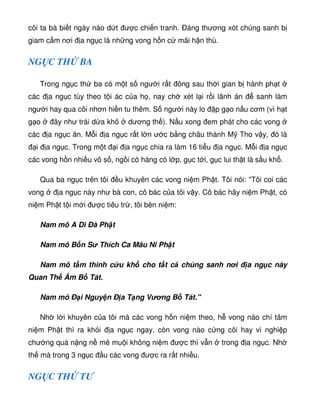 cõi ta bà bi t ngày nào d t ư c chi n tranh. Ðáng thương xót chúng sanh b
giam c m nơi a ng c là nh ng vong h n c mãi h n thù.
NG C TH BA
Trong ng c th ba có m t s ngư i r t ông sau th i gian b hành ph t
các a ng c tùy theo t i ác c a h , nay ch xét l i r i lãnh án sanh làm
ngư i hay qua cõi nhơn hi n tu thêm. S ngư i này lo p g o n u cơm (vì h t
g o ây như trái d a khô dương th ). N u xong em phát cho các vong
các a ng c ăn. M i a ng c r t l n ư c b ng châu thành M Tho v y, ó là
i a ng c. Trong m t i a ng c chia ra làm 16 ti u a ng c. M i a ng c
các vong h n nhi u vô s , ng i có hàng có l p, g c t i, g c lui th t là s u kh .
Qua ba ng c trên tôi u khuyên các vong ni m Ph t. Tôi nói: Tôi coi các
vong a ng c này như bà con, cô bác c a tôi v y. Cô bác hãy ni m Ph t, có
ni m Ph t t i m i ư c tiêu tr , tôi bèn ni m:
Nam mô A Di Ðà Ph t
Nam mô B n S Thích Ca Mâu Ni Ph t
Nam mô t m thinh c u kh cho t t c chúng sanh nơi a ng c này
Quan Th Âm B Tát.
Nam mô Ð i Nguy n Ð a T ng Vơng B Tát.
Nh l i khuyên c a tôi mà các vong h n ni m theo, h vong nào chí tâm
ni m Ph t thì ra kh i a ng c ngay, còn vong nào c ng cõi hay vì nghi p
chư ng quá n ng n mê mu i không ni m ư c thì v n trong a ng c. Nh
th mà trong 3 ng c u các vong ư c ra r t nhi u.
NG C TH TƯ
 