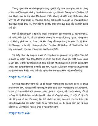 Trong ng c th tư hành ph t nh ng ngư i h y ho i cơm g o, ăn u ng
ph i ch u t i ăn giòi, ch ng h n k ăn nhi u ngư i ăn ít. Có ngư i m t di m, k
m t kh p, m t lu l n, cho n k ăn nhi u không k xi t, ư c nhi u như ch
M Tho v Ðư c bi t t i nhân khi ăn h t giòi ó r i, n u còn t i khác ph i n
a ng c khác ch u t i, như h t thì i u thai ch u qu báo x u xa b n cùng
kh s .
M t s ông ngư i vì t i n u rư u, không bi t bao nhiêu là lu, ngư i m t lu,
k hai lu, n 5,6,7 lu dài dài ư c ch ng là 3 cây s , hàng ngàn , hàng trăm
ch không ph i ôi ba, ư c bi t khi u ng h t rư u trong lu, n u còn t i khác
thì n ng c khác ch u hành ph t n a, còn như h t t i ư c i u thai làm thú
hay làm ngư i ngu d t ch ng h n tùy theo nghi p.
Tôi th y như v y lòng chua xót vô cùng bèn khuyên các vong ni m Ph t, h
ai nghe l i ni m Ph t theo tôi thì t nhiên giòi trong kh p tiêu m t, rư u trong
lu vơi c n, vì th y s m u nhi m như th nên nhóm này ni m truy n n nhóm
khác. Tôi cũng bươn bã i kh p các nơi, v a i v a ni m Ph t và khuyên các
vong h n ni m Ph t. Nh th c a ng c th tư này ra kh i m t s r t ông.
NG C TH NĂM
Khi vào ng c th năm. Ôi! vô s ngư i mang gông tra cùm, do vì t i phao
ph n thêm b t, nói gian d i làm ngư i ph i b tù ày, mang gông i không n i,
b qu s sau ánh t i, c m t bư c b ánh m t cái, n bư c không n i, té
xu ng thì b ánh liên tu b t t n n ch t i s ng l i, cũng có m t s b nh t
vào l ng s t vì lúc còn s ng b t thú nh t vào l ng chơi cho vui thích, tôi
cũng khuyên bà con ni m Ph t, h ai ni m theo tôi, thì gông cùm tan rã l ng
s t v ra. Ðây tôi ch nói sơ lư c ng c th năm.
NG C TH SÁU
 
