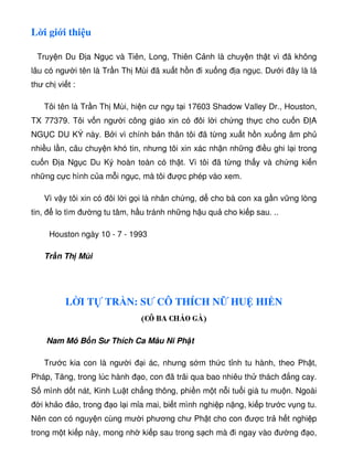 L i gi i thi u
Truy n Du Ð a Ng c và Tiên, Long, Thiên C nh là chuy n th t vì ã không
lâu có ngư i tên là Tr n Th Mùi ã xu t h n i xu ng a ng c. Dư i ây là lá
thư ch vi t :
Tôi tên là Tr n Th Mùi, hi n cư ng t i 17603 Shadow Valley Dr., Houston,
TX 77379. Tôi v n ngư i công giáo xin có ôi l i ch ng th c cho cu n Ð A
NG C DU KÝ này. B i vì chính b n thân tôi ã t ng xu t h n xu ng âm ph
nhi u l n, câu chuy n khó tin, nhưng tôi xin xác nh n nh ng i u ghi l i trong
cu n Ð a Ng c Du Ký hoàn toàn có th t. Vì tôi ã t ng th y và ch ng ki n
nh ng c c hình c a m i ng c, mà tôi ư c phép vào xem.
Vì v y tôi xin có ôi l i g i là nhân ch ng, d cho bà con xa g n v ng lòng
tin, lo tìm ư ng tu tâm, h u tránh nh ng h u qu cho ki p sau. ..
Houston ngày 10 - 7 - 1993
Tr n Th Mùi
L I T TR N: SƯ CÔ THÍCH N HU HI N
(CÔ BA CHÁO GÀ)
Nam Mô B n S Thích Ca Mâu Ni Ph t
Trư c kia con là ngư i i ác, nhưng s m th c t nh tu hành, theo Ph t,
Pháp, Tăng, trong lúc hành o, con ã trãi qua bao nhiêu th thách ng cay.
S mình d t nát, Kinh Lu t ch ng thông, phi n m t n i tu i già tu mu n. Ngoài
i kh o o, trong o l i m a mai, bi t mình nghi p n ng, ki p trư c v ng tu.
Nên con có nguy n cùng mư i phương chư Ph t cho con ư c tr h t nghi p
trong m t ki p này, mong nh ki p sau trong s ch mà i ngay vào ư ng o,
 
