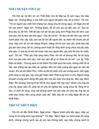 NÓI CHUY N V I C U
Khi t nh l i, tôi li n xin v i Th t Ði n cho tôi ti p t c i xem ng c th b
Ngài nói: Không ng vì oai th n c a ngươi ã gi m hãy v tu thêm. Tôi nói:
Tôi có ngư i c u ch t hôm tháng hai, ang ch u t i trong ng c, xin Ngài cho tôi
tr vào thăm. Ngài nói: Không ư c, tôi cho qu s d n c u ra. Qu s
ưa c u ra, tôi h i: H i ó c u nói v i tôi c u t ng kinh Pháp Hoa 40 năm, sao
nay c u còn b a vào a ng c. C u tôi tr l i: Vì c u nói láo nên nay m i b
hành ph t như v C u còn cái t i khi d ngư i i, l i thêm h t thu c c t c
n a. V y con v nói v i th ng Khanh, th ng Chình con c a c u, ph i bán h t
gia s n làm chay, b thí, phóng sanh ho c n t ng kinh cúng chùa mà c u siêu
cho c u, vì c a y là m hôi nư c m t c a ngư i i, c u bóc l t c a h nhi u
quá. Tôi nói: Thôi c u hãy ráng ni m Ph t, khi tr v dương th , tôi s t ng
kinh mà c u siêu cho c u, ch con c u d gì tin theo l i tôi nói. Lúc y Th t
Ði n có phán: Chúng sanh cõi Diêm Phù th t quá mê mu i, tư ng ch t r i là
h t, nên th ng tay t o i u ác nghi p, n khi ch t xu ng a ng c ăn năn ã
mu n. Khi v cõi Diêm Phù; Tr m có ôi l i nh n nh v i chúng sanh, m i ngày
ph i ráng tu m t gi , hay n a gi ho c ni m Ph t t ng kinh trì chú. Ngươi cũng
khuyên chúng sanh ng t gi y ti n mà c u siêu cho ông bà. N u v y Nh t
Ði n T n Qu ng Vương i ăn h i l c a ngư i th hay sao? Mu n cho ông bà
cha m ư c siêu r i, ph i b thí cho k nghèo ói, cúng chùa h Tăng Ni tu
h c, in kinh n t ng, mua v t phóng sanh mà c u siêu thì cha m ông bà có
ch t bao nhiêu năm cũng ư c siêu . Ð n ây tôi xin ki u Ngài tr l i
Nh t Ði n.
TR V NH T ÐI N
Khi tr v n Nh t i n, Ngài phán: Ngươi khám phá a ng c, th y s
tr ng tr có công bình hay không?. Tôi áp: B ch Ngài, s hành ph t r t công
bình, nhưng chúng sanh t o ác lúc nào không bi t, nay th y chúng sanh b
 