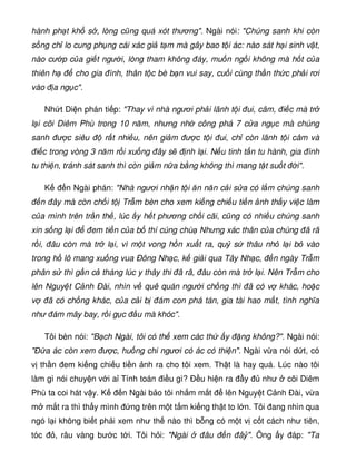hành ph t kh s , lòng cũng quá xót thương. Ngài nói: Chúng sanh khi còn
s ng ch lo cung ph ng cái xác gi t m mà gây bao t i ác: nào sát h i sinh v t,
nào cư p c a gi t ngư i, lòng tham không áy, mu n ng i không mà h t c a
thiên h cho gia ình, thân t c bè b n vui say, cu i cùng th n th c ph i rơi
vào a ng c.
Nh t Di n phán ti p: Thay vì nhà ngươi ph i lãnh t i ui, câm, i c mà tr
l i cõi Diêm Phù trong 10 năm, nhưng nh công phá 7 c a ng c mà chúng
sanh ư c siêu r t nhi u, nên gi m ư c t i ui, ch còn lãnh t i câm và
i c trong vòng 3 năm r i xu ng ây s nh l i. N u tinh t n tu hành, gia ình
tu thi n, tránh sát sanh thì còn gi m n a b ng không thì mang t t su t i.
K n Ngài phán: Nhà ngươi nh n t i ăn năn c i s a có l m chúng sanh
n ây mà còn ch i t Tr m bèn cho xem ki ng chi u ti n nh th y vi c làm
c a mình trên tr n th , lúc y h t phương ch i cãi, cũng có nhi u chúng sanh
xin s ng l i em ti n c a b thí cúng chù Nhưng xác thân c a chúng ã rã
r i, âu còn mà tr l i, vì m t vong h n xu t ra, qu s thâu nh l i b vào
trong h lô mang xu ng vua Ðông Nh c, k gi i qua Tây Nh c, n ngày Tr m
phân s thì g n c tháng lúc y thây thi ã rã, âu còn mà tr l i. Nên Tr m cho
lên Nguy t C nh Ðài, nhìn v quê quán ngư i ch ng thì ã có v khác, ho c
v ã có ch ng khác, c a c i b ám con phá tán, gia tài hao m t, tình nghĩa
như ám mây bay, r i g c u mà khóc.
Tôi bèn nói: B ch Ngài, tôi có th xem các th y ng không?. Ngài nói:
 a ác còn xem ư c, hu ng chi ngươi có ác có thi n. Ngài v a nói d t, có
v th n em ki ng chi u ti n nh ra cho tôi xem. Th t là hay quá. Lúc nào tôi
làm gì nói chuy n v i a Tính toán i u gì? Ð u hi n ra y như cõi Diêm
Phù ta coi hát v y. K n Ngài b o tôi nh m m t lên Nguy t C nh Ðài, v a
m m t ra thì th y mình ng trên m t t m ki ng th t to l n. Tôi ang nhìn qua
ngó l i không bi t ph i xem như th nào thì b ng có m t v c t cách như tiên,
tóc , râu vàng bư c t i. Tôi h i: Ngài âu n â . Ông y áp: Ta
 