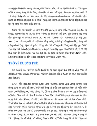 ch ng ph i ây, cũng ch ng ph i t âu n, h có Ngài thì có ta. Tôi nghe
nói th cũng l ng thinh. Ông bèn d n tôi xem v ngôi nhà c a tôi, th t là t r
vô cùng, th y xác tôi n m trên ván ó, chung quanh có bà con cô bác lân c n,
cũng có th ng em c a tôi Th Th a qua thăm, con tôi nó ng g n bên xác
tôi và ang nói năng i u chi ó.
Xong r i, ngư i d n tôi xem Th Ðô Sài Gòn cũng th y nhà c a l u ài, xe
ch y, ngư i qua k l i, coi n nh ng ô th trên th gi i, các ô th này l ng
l y nguy nga và l n hơn Sài Gòn xa l m. Tôi bèn nói: Hay quá, th t hay quá.
Xem ư c như v y dù có ch t hay s ng cũng vui lòng. Ông tiên áp: Hay mà
cũng chưa hay, Ngài ráng tu ch ng nào mà không c n ng trên Nguy t C nh
Ðài này mà th y ư c t t c m i là hay. Ð n ây Ngài b o tôi tr v , vì ã h t
th i gian n nh. Ngài v a nói d t câu thì thân tôi ng ngay trư c Nh t Ði n.
Nh t Ði n b o tôi n l B Tát ng tr v cõi Diêm Phù.
TR V DƯƠNG TH
Khi n l B Tát v a mu n b ch thì ã câm ngay. B Tát khuyên: Khi v
cõi Diêm Phù, ngươi nh l i i nguy n mà tinh t n tu hành ba năm sau xu ng
ây xét l i.
Chư Th n ưa tôi tr l i cung Long Vương, ư c vua Long Vương cho
r ng ưa tôi qua b l nh, nh hơi r ng tôi th y m áp hơn b n i. G n n
ranh gi i loài ngư i, r ng d ng l i, tôi cùng chư Th n t ơn r i bay th ng vào
n i a. Ð n nhà tôi chư Th n h xu ng. Vào nhà tôi th y cái xác c a tôi n m
ngay trên ván, không c ng chi h t, nư c da xanh mét, tôi b t rùng mình.
Trư c kia tuy tôi tu hành nhưng không ch ng ư c cái h n c a mình như th
nào nay m i nh n ư c rõ ràng. Cái xác này là gi d i c ng ơ, xanh mét, r i
theo th i gian mà tan rã, ch có ch c th t gì âu. V a nghĩ th thì th y có m t
v Th n trong xác tôi xu t ra, ( ó là th n gi xác i u hòa th , b ng không thì
xác b ho i, tôi v nh p vô không ư c). Các v Th n ngoài xô tôi nh p vào
 