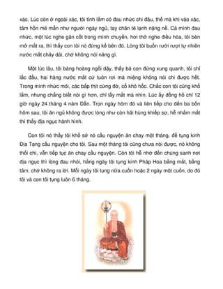 xác. Lúc còn ngoài xác, tôi t nh l m có au nh c chi âu, th mà khi vào xác,
tâm h n mê m n như ngư i ngáy ng , tay chân tê l nh n ng n . C mình au
nh c, m t lúc nghe gân c t trong mình chuy n, hơi th nghe i u hòa, tôi bèn
m m t ra, thì th y con tôi nó ng k bên ó. Lòng tôi bu n rư i rư i t nhiên
nư c m t ch y dài, ch không nói năng gì.
M t lúc lâu, tôi bàng hoàng ng i d y, th y bà con ng xung quanh, tôi ch
l c u, hai hàng nư c m t c tuôn rơi mà mi ng không nói chi ư c h t.
Trong mình nh c m i, các b p th t c ng , c khô h c. Ch c con tôi cũng kh
l m, nhưng ch ng bi t nói gì hơn, ch l y m t mà nhìn. Lúc y ng h ch 12
gi ngày 24 tháng 4 năm D n. Tr n ngày hôm ó và liên ti p cho n ba b n
hôm sau, tôi ăn ng không ư c lòng như còn hãi hùng khi p s , h nh m m t
thì th y a ng c hành hình.
Con tôi nó th y tôi kh s nó c u nguy n ăn chay m t tháng, t ng kinh
Ð a T ng c u nguy n cho tôi. Sau m t tháng tôi cũng chưa nói ư c, nó không
th i chí, v n ti p t c ăn chay c u nguy n. Còn tôi h nh n chúng sanh nơi
a ng c thì lòng au nhói, h ng ngày tôi t ng kinh Pháp Hoa b ng m t, b ng
tâm, ch không ra l i. M i ngày tôi t ng n a cu n ho c 2 ngày m t cu n, do ó
tôi và con tôi t ng luôn 6 tháng.
 