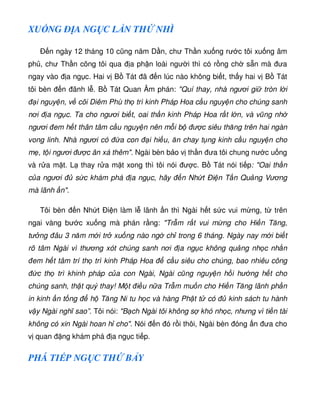 XU NG Ð A NG C L N TH NHÌ
Ð n ngày 12 tháng 10 cũng năm D n, chư Th n xu ng rư c tôi xu ng âm
ph , chư Th n cõng tôi qua a ph n loài ngư i thì có r ng ch s n mà ưa
ngay vào a ng c. Hai v B Tát ã n lúc nào không bi t, th y hai v B Tát
tôi bèn n ãnh l . B Tát Quan Âm phán: Quí thay, nhà ngươi gi tròn l i
i nguy n, v cõi Diêm Phù th trì kinh Pháp Hoa c u nguy n cho chúng sanh
nơi a ng c. Ta cho ngươi bi t, oai th n kinh Pháp Hoa r t l n, và vũng nh
ngươi em h t thân tâm c u nguy n nên m i b ư c siêu thăng trên hai ngàn
vong linh. Nhà ngươi có a con i hi u, ăn chay t ng kinh c u nguy n cho
m , t i ngươi ư c ân xá thêm. Ngài bèn b o v th n ưa tôi chung nư c u ng
và r a m t. L thay r a m t xong thì tôi nói ư c. B Tát nói ti p: Oai th n
c a ngươi s c khám phá a ng c, hãy n Nh t Ði n T n Qu ng Vương
mà lãnh n.
Tôi bèn n Nh t Ði n làm l lãnh n thì Ngài h t s c vui m ng, t trên
ngai vàng bư c xu ng mà phán r ng: Tr m r t vui m ng cho Hi n Tăng,
tư ng âu 3 năm m i tr xu ng nào ng ch trong 6 tháng. Ngày nay m i bi t
rõ tâm Ngài vì thương xót chúng sanh nơi a ng c không qu ng nh c nh n
em h t tâm trí th trì kinh Pháp Hoa c u siêu cho chúng, bao nhiêu công
c th trì khinh pháp c a con Ngài, Ngài cũng nguy n h i hư ng h t cho
chúng sanh, th t quý thay! M t i u n a Tr m mu n cho Hi n Tăng lãnh ph n
in kinh n t ng h Tăng Ni tu h c và hàng Ph t t có kinh sách tu hành
v y Ngài nghĩ sao”. Tôi nói: B ch Ngài tôi không s khó nh c, nhưng vì ti n tài
không có xin Ngài hoan h cho. Nói n ó r i thôi, Ngài bèn óng n ưa cho
v quan ng khám phá a ng c ti p.
PHÁ TI P NG C TH B Y
 
