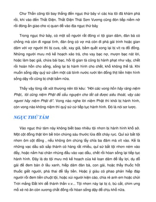Chư Th n cõng tôi bay th ng n ng c th b y vì các kia tôi ã khám phá
r i, khi vào n Th t Ði n. Th t Ði n Thái Sơn Vương cũng ón ti p ni m n
r i óng n giao cho v quan vào a ng c th b
Trong ng c th b y, có m t s ngư i r t ông vì t i gian dâm, àn bà có
ch ng mà còn i ngo i tình, àn ông có v mà còn i phá gái trinh ho c gian
dâm v i v ngư i thì b cưa, c t, xay giã, b m qu t xong l i b vít ra ng.
Nh ng ngư i mưu mô k ho ch x o trá, cho vay b c n , mư n b c nát l i,
ho c làm b c gi , ch a bài b c, h i l gian tà cũng b hành ph t như v y, ch t
r i hoàn h n cho s ng, s ng l i b hành hình cho ch t, kh không th t . Khi
mu n s ng d y qu s c m m t cái bình nư c rư i lên ng th t li n hi n hình
s ng d y r i cũng b ch t b m n a.
Th y v y lòng r t xót thương nên tôi kêu: H i các vong h n hãy ráng ni m
Ph t,. tôi cũng ni m Ph t c u nguy n cho t t c ư c siêu thoát, v y các
ngươi hãy ni m Ph t i”. Vong nào nghe l i ni m Ph t thì kh i b hành hình,
còn vong nào không ni m thì qu s c ti p t c hành hình. ó là nói sơ lư c.
NG C TH TÁM
Vào ng c th tám này không bi t bao nhiêu t i nhơn b hành hình kh s .
M t c t ng th t l n b tròn ch ng sáu thư c l a t cháy r c. Qu s b t t i
nhơn ôm c t ng , n u không ôm chúng l y ch a ba âm mà vít vào. K là
nh ng v c d u sôi s p thành có hàng r t nhi u, qu s b t t i nhơn ném vào
y, ho c n m hai chân nhúng u vào v c d u, ch t r i hòan s ng l i ti p t c
hành hình. Ðây là do t i mưu mô k ho ch c a k lo n dâm l y l i, d d
gái em bán l u xanh, hi p dâm àn bà, con gái, ho c th y thu c h t
thu c gi t ngư i, phá thai l y ti n. Ho c giàu có phao ph n hi p áp
ngư i r i em ti n chu t t i, ho c xúi ngư i ki n cáo, chia r anh em ho c ch i
Tr i m ng Ð t khi d thánh th n v.v... T i nhơn này l i b ó, bù c t, chim ưng
m xé nó ăn còn xương ch t ng r i hòan s ng d y ch u kh n a.
 