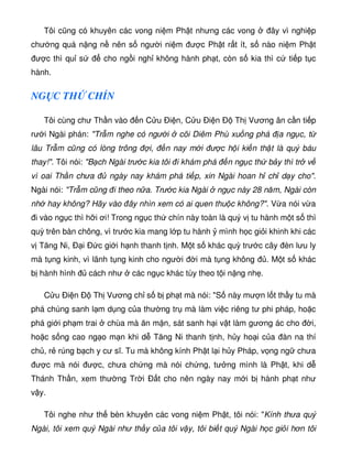 Tôi cũng có khuyên các vong ni m Ph t nhưng các vong ây vì nghi p
chư ng quá n ng n nên s ngư i ni m ư c Ph t r t ít, s nào ni m Ph t
ư c thì qu s cho ng i ngh không hành ph t, còn s kia thì c ti p t c
hành.
NG C TH CHÍN
Tôi cùng chư Th n vào n C u Ði n, C u Ði n Ð Th Vương ân c n ti p
rư i Ngài phán: Tr m nghe có ngư i cõi Diêm Phù xu ng phá a ng c, t
lâu Tr m cũng có lòng trông i, n nay m i ư c h i ki n th t là quý báu
thay!. Tôi nói: B ch Ngài trư c kia tôi i khám phá n ng c th b y thì tr v
vì oai Th n chưa ngày nay khám phá ti p, xin Ngài hoan h ch d y cho.
Ngài nói: Tr m cũng i theo n a. Trư c kia Ngài ng c này 28 năm, Ngài còn
nh hay không? Hãy vào ây nhìn xem có ai quen thu c không?. V a nói v a
i vào ng c thì h i ơi! Trong ng c th chín này toàn là quý v tu hành m t s thì
quỳ trên bàn chông, vì trư c kia mang l p tu hành mình h c gi i khinh khi các
v Tăng Ni, Ð i Ð c gi i h nh thanh t nh. M t s khác quỳ trư c cây èn lưu ly
mà t ng kinh, vì lãnh t ng kinh cho ngư i i mà t ng không . M t s khác
b hành hình cách như các ng c khác tùy theo t i n ng nh .
C u Ði n Ð Th Vương ch s b ph t mà nói: S này mư n l t th y tu mà
phá chúng sanh l m d ng c a thư ng tr mà làm vi c riêng tư phi pháp, ho c
phá gi i ph m trai chùa mà ăn m n, sát sanh h i v t làm gương ác cho i,
ho c s ng cao ng o m n khi d Tăng Ni thanh t nh, h y ho i c a àn na thí
ch , r rúng b ch y cư sĩ. Tu mà không kính Ph t l i h y Pháp, v ng ng chưa
ư c mà nói ư c, chưa ch ng mà nói ch ng, tư ng mình là Ph t, khi d
Thánh Th n, xem thư ng Tr i Ð t cho nên ngày nay m i b hành ph t như
v y.
Tôi nghe như th bèn khuyên các vong ni m Ph t, tôi nói: Kính thưa quý
Ngài, tôi xem quý Ngài như th y c a tôi v y, tôi bi t quý Ngài h c gi i hơn tôi
 