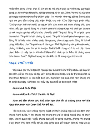 nhi u l m, cũng vì m t chút l i l m chi ó mà ph m gi i, v y hôm nay quý Ngài
cùng tôi ni m Ph t ng tiêu nghi p chư ng tr l i cõi Diêm Phù mà tu n a cho
n ngày thành chánh ng chánh giác. Tôi khuyên như v y ôi ba l n mà các
ngài c g c u không ch u ni m Ph t, cho nên C u Ði n Ngài phán ti p:
Chúng mày th t mê mu i, có ngư i n c u mình mà mình không ch u c u
mình, n u g i ây là Tăng Ni b hành ph t thì không úng, mà ph i g i là nam
và n mư n l p o phá o ch âu ph i Tăng Ni. Tăng Ni thì gi i h nh
thanh t nh. Tăng Ni thì d t chúng sanh. Tăng Ni thì ph i yêu thương v n lo i,
Tăng Ni thì h y mình vì o pháp làm gương cho chúng sanh. Tăng Ni thì v
c ng Ni t Bàn, ch Tăng Ni nào a ng c! Thôi Ngài cũng ng khuyên n a,
chúng ã không sám h i t i l i lo ni m Ph t thì chúng nó ó mà ch u hành
ph t. Tr m có m y ôi l i khi v cõi Diêm Phù nh c l i l i Tr m chúng sanh
th c t nh tu hành. Ngài nói xong tôi bèn ki u t sang ng c th mư i.
NG C TH MƯ I
Vào ng c th mư i toàn là ng qu cái b ng l n như tr ng ch u, cái u t
cái nôm, c l i nh như c tay v y. Ch u ói ch u khác, l a d thư ng phát ra
cháy thân. Nhân vì t i keo ki t, b n x n, tham lam thái quá, m t năm chúng ch
ăn ư c ba ngày R m l n. Tôi th y v y quá kh s bèn ni m Ph t.
Nam mô A Di Ðà Ph t
Nam mô B n S Thích Ca Mâu Ni Ph t
Nam mô t m thinh c u kh c u n n cho t t c chúng sinh nơi a
ng c th m i này Quan Th Âm B Tát.
Tôi ni m như v y không ng ng ng t ch th y chúng ngóc c lên dòm ch
không ni m ư c, vì khi chúng m mi ng thì l a t trong mi ng phát ra cháy
thân. M t v quan nói: Th y chúng au kh thì cũng thương, nhưng khi chúng
cõi Diêm Phù làm nhi u t i ác, nào cư p c a gi t ngư i làm th p ác l i
 