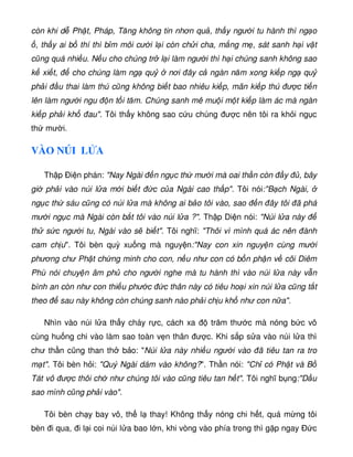 còn khi d Ph t, Pháp, Tăng không tin nhơn qu , th y ngư i tu hành thì ng o
, th y ai b thí thì b m môi cư i l i còn ch i cha, m ng m , sát sanh h i v t
cũng quá nhi u. N u cho chúng tr l i làm ngư i thì h i chúng sanh không sao
k xi t, cho chúng làm ng qu nơi ây c ngàn năm xong ki p ng qu
ph i u thai làm thú cũng không bi t bao nhiêu ki p, mãn ki p thú ư c ti n
lên làm ngư i ngu n t i tăm. Chúng sanh mê mu i m t ki p làm ác mà ngàn
ki p ph i kh au. Tôi th y không sao c u chúng ư c nên tôi ra kh i ng c
th mư i.
VÀO NÚI L A
Th p Ði n phán: Nay Ngài n ng c th mư i mà oai th n còn y , bây
gi ph i vào núi l a m i bi t c c a Ngài cao th p. Tôi nói:B ch Ngài,
ng c th sáu cũng có núi l a mà không ai b o tôi vào, sao n ây tôi ã phá
mư i ng c mà Ngài còn b t tôi vào núi l a ?. Th p Di n nói: Núi l a này
th s c ngư i tu, Ngài vào s bi t. Tôi nghĩ: Thôi vì mình quá ác nên ành
cam ch u. Tôi bèn quỳ xu ng mà nguy n:Nay con xin nguy n cùng mư i
phương chư Ph t ch ng minh cho con, n u như con có b n ph n v cõi Diêm
Phù nói chuy n âm ph cho ngư i nghe mà tu hành thì vào núi l a này v n
bình an còn như con thi u phư c c thân này có tiêu ho i xin núi l a cũng t t
theo sau này không còn chúng sanh nào ph i ch u kh như con n a.
Nhìn vào núi l a th y cháy r c, cách xa trăm thư c mà nóng b c vô
cùng hu ng chi vào làm sao toàn v n thân ư c. Khi s p s a vào núi l a thì
chư th n cũng than th b o: Núi l a này nhi u ngư i vào ã tiêu tan ra tro
m t. Tôi bèn h i: Quý Ngài dám vào không?. Th n nói: Ch có Ph t và B
Tát vô ư c thôi ch như chúng tôi vào cũng tiêu tan h t. Tôi nghĩ b ng:D u
sao mình cũng ph i vào.
Tôi bèn ch y bay vô, th l thay! Không th y nóng chi h t, quá m ng tôi
bèn i qua, i l i coi núi l a bao l n, khi vòng vào phía trong thì g p ngay c
 