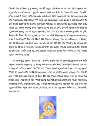 Chu n Ð , tôi bèn quỳ xu ng làm l . Ngài bèn kêu tôi và nói: Nhà ngươi vào
ng c l a mà thân còn nguyên v n là nh sáu ki p tu hành v a qua ch âu
ph i tu hành trong m t ki p này mà ư c. Nhà ngươi có bi t t i sao ki p này
nhà ngươi ngu d t không ? Vì ki p v a qua ngươi xu t gia t 8 tu i cho n 42
tu i trong s ch l i h c kinh, lu t lu n r t gi i r i sanh c ng cao ng o m n gi u
Pháp Ð i Th a không ch u truy n bá ra cho ai bi t, ch riêng mình bi t
ngư i i sùng bái. Vì v y ki p này ph i ch u d t nát u mê ng n t i gi u
Pháp c a Ph t. Ta h i ngươi, t i sao nơi Nh t Ði n ngươi không lãnh s m ng
in kinh n t ng?. Tôi nói:B ch B Tát con không ph i s m t nh c, vì không
ti n tài làm sao mà dám lãnh vi c l n ư c. B Tát nói: Không ta không c n
ngươi có tài s n, n u như ngươi gi tròn b n ph n không tham c a i, th i ta
s cho chư Th n ng h , nhà ngươi mu n chi ư c n y, mi n vì Ph t Pháp
ngoài ra không ng.
Tôi bèn quỳ b ch: B ch B Tát n u ư c v y thì con nguy n i i ki p
ki p in kinh n t ng ng h Tăng Ni mãi cho n khi Ð c Ph t Di L c ra i con
không h th i chuy n. B Tát nói: Lành thay! Ngươi s ư c như nguy n.
Tôi t t ngư c lên thì Ngài bi n m t, nhìn l i núi l a cũng không còn. Khi ó
chư Th n h t s c m ng r bay n tán thán không cùng. Tr l i ng c th
mư i, vua Th p Ði n nói: Ngài công c r t l n ã khám phá mư i ng c c u
thoát r t nhi u chúng sanh, nay vì m t i nguy n mà tiêu tan núi l a. V y còn
ng c Vô Gián Ngài ph i khám phá luôn, r i tr l i ây xem Tr m cho h n i u
thai làm thú.
 