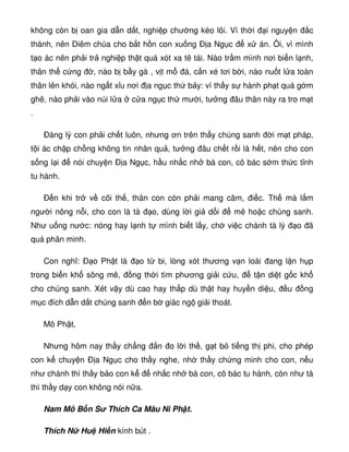 không còn b oan gia d n d t, nghi p chư ng kéo lôi. Vì th i i nguy n c
thành, nên Diêm chúa cho b t h n con xu ng Ð a Ng c x án. Ôi, vì mình
t o ác nên ph i tr nghi p th t quá xót xa tê tái. Nào tr m mình nơi bi n l nh,
thân th c ng , nào b b y gà , v t m á, c n xé tơi b i, nào nu t l a toàn
thân lên khói, nào ng t x u nơi a ng c th b y: vì th y s hành ph t quá g m
ghê, nào ph i vào núi l a c a ng c th mư i, tư ng âu thân này ra tro m t
.
Ðáng lý con ph i ch t luôn, nhưng ơn trên th y chúng sanh i m t pháp,
t i ác ch p ch ng không tin nhân qu , tư ng âu ch t r i là h t, nên cho con
s ng l i nói chuy n Ð a Ng c, h u nh c nh bà con, cô bác s m th c t nh
tu hành.
Ð n khi tr v cõi th , thân con còn ph i mang câm, i c. Th mà l m
ngư i nông n i, cho con là tà o, dùng l i gi d i mê ho c chúng sanh.
Như u ng nư c: nóng hay l nh t mình bi t l y, ch vi c chánh tà lý o ã
quá phân minh.
Con nghĩ: Ð o Ph t là o t bi, lòng xót thương v n loài ang l n h p
trong bi n kh sông mê, ng th i tìm phương gi i c u, t n di t g c kh
cho chúng sanh. Xét v y dù cao hay th p dù th t hay huy n di u, u ng
m c ích d n d t chúng sanh n b giác ng gi i thoát.
Mô Ph t,
Nhưng hôm nay th y ch ng n o l i th , g t b ti ng th phi, cho phép
con k chuy n Ð a Ng c cho th y nghe, nh th y ch ng minh cho con, n u
như chánh thì th y b o con k nh c nh bà con, cô bác tu hành, còn như tà
thì th y d y con không nói n a.
Nam Mô B n S Thích Ca Mâu Ni Ph t.
Thích N Hu Hi n kính bút .
 