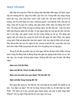 NG C VÔ GIÁN
Ð n ây tôi cùng chư Th n i xu ng m y c p th m n ng c Vô Gián, ng c
này l n không th t , r ng như bi n, cao như núi. Trong bi n sâu r ng chúng
sanh l n h p, máu trào theo nư c cu n cu n sôi, v t dư i bi n kỳ hình d
tư ng, m như s t răng như dao, m ng t gươm, rư t b t t i nhân cào c u xé
thây, ch y lên b qu lùa xu ng, kêu gào th m thi t, th y mà áng t m kinh
h n. Tôi ráng ni m Ph t nhưng h không nghe, tôi li n kêu lên: Các thú dư i
bi n hãy l ng tai nghe tôi nói ây. Vì các ngươi b y lâu nay t o t i nên m i làm
thú nơi ây, các ngươi mu n tr thù cũng ch ng có ích gì. Chi b ng các
ngươi nên yên l ng cho vong linh bình tĩnh nghe tôi ni m Ph t, các ngươi
cũng ni m Ph t s ng ti n hóa làm ngư i, ch như v y tôi th y kh s quá.
Kêu ôi ba l n các con thú nghe l i tôi, chúng nó b lên b , vong h n nào còn
bình tĩnh ni m Ph t cũng ư c lên b , nhìn h gi ng như là ng g c.
Xong r i tôi li n qua bên này có m t ng c r t l n t i en thăm th m, chúng
sanh trong ó ông th t là ông ti ng kêu gào l c gi ng khào khào ve ve, r n
r n v y, nói chuy n không nghe ư c. Không bi t làm sao tôi bèn c t ti ng
ni m:
Nam mô A Di Ðà Ph t
Nam mô B S Thích Ca Mâu Ni Ph t
Nam mô c u kh c u n n Quan Th Âm B Tát
Nam mô Ð a T ng Vơng B Tát
Ð a ng c li n sáng ra, h th y tôi. H v a th y tôi h ngo t, tôi ngo t h và
kêu: L i ây! L i ây!. Khi ó h lóng nhóng ló u ra, tôi li n b o h ni m
Ph t: Tôi ni m có 4 câu mà a ng c ư c sáng, v y quý v ph i ráng ni m
Ph t i. Khi h ni m Ph t r n lên thì c a ng c m tung .
 