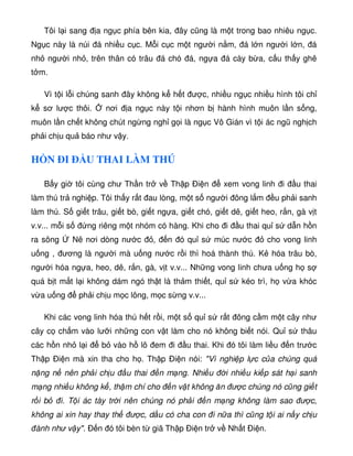 Tôi l i sang a ng c phía bên kia, ây cũng là m t trong bao nhiêu ng c.
Ng c này là núi á nhi u c c. M i c c m t ngư i n m, á l n ngư i l n, á
nh ngư i nh , trên thân có trâu á chó á, ng a á cày b a, c u th y ghê
t m.
Vì t i l i chúng sanh ây không k h t ư c, nhi u ng c nhi u hình tôi ch
k sơ lư c thôi. nơi a ng c này t i nhơn b hành hình muôn l n s ng,
muôn l n ch t không chút ng ng ngh g i là ng c Vô Gián vì t i ác ngũ ngh ch
ph i ch u qu báo như v y.
H N ÐI Ð U THAI LÀM THÚ
B y gi tôi cùng chư Th n tr v Th p Ði n xem vong linh i u thai
làm thú tr nghi p. Tôi th y r t au lòng, m t s ngư i ông l m u ph i sanh
làm thú. S gi t trâu, gi t bò, gi t ng a, gi t chó, gi t dê, gi t heo, r n, gà v t
v.v... m i s ng riêng m t nhóm có hàng. Khi cho i u thai qu s d n h n
ra sông Nê nơi dòng nư c , n ó qu s múc nư c cho vong linh
u ng , ương là ngư i mà u ng nư c r i thì hoá thành thú. K hóa trâu bò,
ngư i hóa ng a, heo, dê, r n, gà, v t v.v... Nh ng vong linh chưa u ng h s
quá b t m t l i không dám ngó th t là th m thi t, qu s kéo trì, h v a khóc
v a u ng ph i ch u m c lông, m c s ng v.v...
Khi các vong linh hóa thú h t r i, m t s qu s r t ông c m m t cây như
cây c ch m vào lư i nh ng con v t làm cho nó không bi t nói. Qu s thâu
các h n nh l i b vào h lô em i u thai. Khi ó tôi làm li u n trư c
Th p Ði n mà xin tha cho h . Th p Ði n nói: Vì nghi p l c c a chúng quá
n ng n nên ph i ch u u thai n m ng. Nhi u i nhi u ki p sát h i sanh
m ng nhi u không k , th m chí cho n v t không ăn ư c chúng nó cũng gi t
r i b i. T i ác tày tr i nên chúng nó ph i n m ng không làm sao ư c,
không ai xin hay thay th ư c, d u có cha con i n a thì cũng t i ai n y ch u
ành như v y. Ð n ó tôi bèn t giã Th p Ði n tr v Nh t Ði n.
 