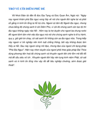 TR V CÕI DIÊM PHÙ Ð
V Nh t Ði n tôi n l c Ð a T ng và Ð c Quan Âm, Ngài nói: Ngày
nay ngươi khám phá Ð a ng c xong hãy v nói cho ngư i i nghe l i và ph i
c g ng in kinh n t ng ta h tr cho. Ngươi có tâm Ngư i a ng c, nhưng
chưa b ng chúng sanh cõi Diêm Phù, vì cõi ó chúng sanh còn t o t i thì
a ng c không ngày nào h t . Hôm nay ta tr duyên cho ngươi ba chung nư c
ngươi nh tâm nh vi c a ng c mà nói cho chúng sanh nghe lo i tu hành,
quy y, gi gi i ăn chay, c sát sanh thì không còn sa a ng c n a. Trong ki p
này ngươi vì tr nghi p nên kinh lu t ch ng thông, b i v y không ư c làm
th y ai h t. Sau này ngươi cũng m o, nhưng o c a ngươi ch d ng pháp
Phá Ð a Ng c. Hi n nay nhơn duyên c a ngươi ph i theo giáo pháp Ð i Th a
dùng phương ti n hoá chúng sanh và khuyên ngư i i ch l m mê t
mã c u siêu vô ích . Khuyên ngư i i hãy nên t ng kinh ni m Ph t, c sát
sanh và in kinh n t ng như v y r t d tiêu nghi p chư ng, s m ư c gi i
thoát”.
 