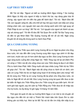 G P TH Y TI N KI P
B Tát nói ti p: Ngươi có bi t sư trư ng Minh Ng c không ? Sư trư ng
Minh Ng c là th y c a ngươi ki p tu hành th ba, nay ang giáo hóa Ni
chúng, v y ngươi nên tìm n th giáo hành o. Tôi nói: B ch Ð c B
Tát, con nguy n vâng l i, d u cho kh s hay tr i qua muôn vàn ki p con cũng
không chán n n, con nguy n làm sao cho chúng sanh s m t nh ng quay v
Ph t Pháp là con vui lòng. B Tát nói: L i nguy n c a ngươi s thành và sau
này s ch ng qu . Tôi li n l c B Tát Quan Âm và B Tát Ð a T ng xong
r i n t giã Nh t Ði n T n Qu ng Vương tr v cõi th . Ngài cũng
khuyên tôi v ráng chúng sanh tu hành theo Ph t .
QUA C NH LONG VƯƠNG
Tôi cùng chư Th n qua c nh Long Vương t ơn Ngài ba phen cho r ng
ưa rư c, khi vào n n Long Vương cung i n nguy nga c nh trí t t p
xinh tươi, muôn vàn r c r hơn c nh a ng c xa l m. Ð c Long Vương t trên
ngai vàng bư c xu ng ón chà Ngài nói: Hi n Tăng nay tr l i cõi Diêm Phù
xin cũng vì Tr m mà cho công chúa con c a Tr m ang b a cõi Diêm
Phù tu hành theo Ph t. Hi n Tăng mu n c n bao nhiêu Long Th n h tr Tr m
s giúp cho. Tôi nói: B ch Ngài vi c công chúa tu hành tôi xin lãnh, còn
vi c xin Long Th n h tr xin Ngài cũng hoan h tôi không dám ư c mong. K
ó tôi cùng chư Th n t ơn Long Vương ã ba phen cho r ng ưa rư c, và
ki u t Ngài tr v cõi th . Ð c Long Vương cùng bá quan ti n ưa ra t n
b bi n r i Ngài cho Th n R ng ưa chư Th n cùng tôi qua bi n l nh. Khi t i
ranh gi i loài ngư i, sau khi c m t Th n R ng chư Th n ưa tôi v nh p xác
như kỳ trư c, lúc y úng 12 gi ngày 13 tháng 10 năm D n.
Th i gian tôi quên i vi c sư trư ng Minh Ng c vì c mãi lo nói chuy n v
a ng c cho n khi có m t v Thánh N mách b o trên Quan Âm tu vi n
không yên và thi u h t. Nh l i l i B Tát nói tôi li n tìm th y ti n ki p là sư
 