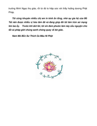 trư ng Minh Ng c th giáo, r i t ó lo hi p s c v i th y ho ng dương Ph t
Pháp.
Tôi cũng khuyên nhi u ch em in kinh n t ng, nh s gia h c a B
Tát nên  c nhi u v h o tâm ã và ang giúp tôi làm tròn s m ng
l n lao y. Tr c khi d t l i, tôi xin em ph c làm này c u nguy n cho
t t c pháp gi i chúng sanh chóng quay v b giác.
Nam Mô B n S Thích Ca Mâu Ni Ph t
 