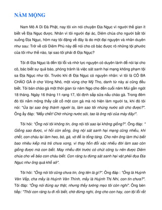 N M M NG
Nam Mô A Di Ðà Ph t, nay tôi xin nói chuy n Ð a Ng c vì ngư i th gian ít
bi t v Ð a Ng c ư c. Nhân vì tôi ngư i i ác, Diêm chúa cho ngư i b t tôi
xu ng Ð a Ng c, hôm nay tôi ng v ây là do m t i nguy n và nhân duyên
như sau: Tr v cõi Diêm Phù này nói cho cô bác ư c rõ nh ng t i phư c
c a tôi như th nào, t i sao tôi ph i i Ð a Ng c?
Tôi i Ð a Ng c là n t i l i và nh l c nguy n có duyên lành nói l i cho
cô, bác bi t s qu báo, phòng tránh là vi c sát sanh h i m ng không ph m t i
sa Ð a Ng c như tôi. Trư c khi i Ð a Ng c có nguyên nhân: vì tôi là CÔ BA
CHÁO GÀ ch Vòng Nh , m t vùng ch M Tho, danh t này ai cũng u
bi t. Tôi bán cháo gà m t th i gian t năm Ng cho n cu i năm Mùi g n ngót
18 tháng. Ngày 16 tháng 11 r ng 17, tôi nh s p s a n u cháo gà. Trong êm
ó tôi n m m ng th y c t c m t con gà mà nó hi n làm ngư i ta, khi ó tôi
nói:  a t i sao ông thành ngư i ta, làm sao tôi nhúng nư c sôi cho ư c?.
Ông y áp: M y ch t! Ch nhúng nư c sôi, tao là ông n i c a mày ây!.
Tôi h i: Ông nói tôi không tin, ông n i tôi sao l i không gi ng?. Ông áp: 
Gi ng sao ư c, vì h i còn s ng, ông n i sát sanh h i m ng cũng nhi u, khi
ch t, con cháu l i làm heo, bò, gà, v t lo t ng táng. Cho nên ông làm thú bi t
bao nhiêu ki p mà tr chưa xong, vì thay h n i xác nhi u i làm sao còn
gi ng ư c mà con bi t. May nhi u i trư c có chút công tu nên ư c Diêm
chúa cho v b o con cháu bi t. Con ráng tu ng sát sanh h i v t ph i a Ð a
Ng c như ông quá kh s .
Tôi h i: Ông nói tôi cũng chưa tin, ông tên là gì?. Ông áp : Ông là Huỳnh
Văn V p, cha m y là Huỳnh Văn Thình, m y là Huỳnh Th Nhi, con tin chưa?.
Tôi áp: Ông nói úng s th t, nhưng th y tư ng m o tôi còn nghi. Ông bèn
ti p: Thôi con ráng tu i r i bi t, ch ng nghi, ông cho con hay, con t i l i r t
 