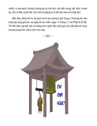 nhi u, vì sát sanh, không nh ng gà v t mà thôi, cho n trùng, d , ki n, chu t
b , r n rít u có t i h t. Con nên c g ng tu i, c u siêu cho ông v i.
Ð n ây, ng h ré, tôi gi t mình xem úng 3 gi khuya. Thư ng khi n u
cháo gà cũng gi ó, và ngày ó l i nh m ngày 17 tháng 11 vía Ph t A Di Ðà.
Tôi li n em gà bán h t và không làm ngh n u cháo gà n a, b t u ăn chay
trư ng t ng kinh, tr i 6 năm như v y.
--- o0o ---
 