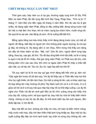 CH T ÐI Ð A NG C L N TH NH T
Th i gian sáu, b y năm cư sĩ t i gia, thư ng ngày t ng kinh Di Ðà, Ph
Môn và ni m Ph t, l n l n t ng n kinh Ð a T ng, Pháp Hoa . Tính ra t 17
tháng 11 năm Mùi cho n ngày 23 tháng 4 năm D n. Khi ó vào lúc 6 gi
chi u, tôi ang ng i ni m Ph t, b ng t âu ch ng bi t, ng s ng trư c m t
tôi m t v m t en như than, l n t mâm, b ng b chòm hòm, mu n ch p tôi.
S quá tôi la oai o i, náo ng c xóm, r i té xu ng t b t t nh.
B ng nghe ti ng con kêu khóc th y mình ang ng trư c c a, có m t s
ngư i r t ông, bi t ây là ngư i âm ch không ph i ngư i dương, là ma qu
gì ây, tôi không rõ. H ang x m xì v i nhau. Nhìn trong nhà th y con ang
ôm u tôi khóc th m và kêu: Má, má. Còn l i xóm, ngư i ánh lưng bóp
c ng, thoa tay, c o gió, th . Tôi r t au lòng bi t mình ã ch t, có l vì công
tu quá ít mà t i l i thì nhi u, thôi gi ráng ni m Ph t, xin Ph t c u cho, ch
không dám nhìn vào xác n a. Khi nhìn ra ngoài ni m Ph t thì th y v th n i
s c m t, vui v kêu tôi: Sư n , Sư n , ngài hãy b t hơi th i.
Tôi suy nghĩ có l là ma hay qu g t mình ng b t h n ch gì, bèn nói:
Các ngài làm trư c r i tôi làm sau, khi y tôi th y các v Th n u hòa hơi th
như lúc ng i thi n, tôi li n làm theo. Có m t v cõng tôi lên, các v khác xách tay
tôi bay b ng lên mây hư ng v phía Tây Nam lư t t i có 6 v i trư c, 6 v
gi a v i tôi và 6 v i sau tr i qua m y l p mây r i ra kh i áp xu ng. Lúc y tôi
nghe chư Th n nói ã t i ranh gi i Mã Lai tôi nhìn xu ng cũng còn th y nhà
c a cây c i, ru ng vư n, k qua ngư i l i, bay m t lúc n a thì th y bi n mênh
mông, nh ng cù lao rãi rác ó ây, lô nhô dư i bi n tàu bè xuôi ngư c, èn
u c l p loè, vì tr i ã t i.
Bay m t i xa hơn, không còn th y chi n a, ch toàn là bi n mênh mông,
mây nư c m t màu, b u tr i en th m th t l nh lùng khi p s . Bay m t lúc lâu
tuy t xu ng y c c mình l nh bu t, tay chân te c ng ch u không n i, nên
 