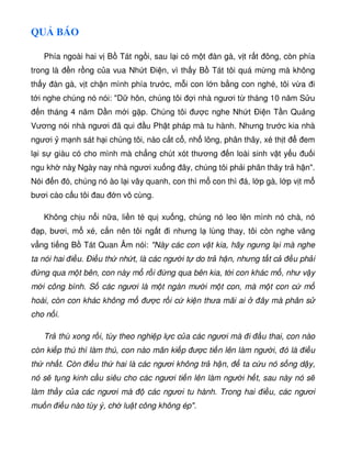 QU BÁO
Phía ngoài hai v B Tát ng i, sau l i có m t àn gà, v t r t ông, còn phía
trong là n r ng c a vua Nh t Ði n, vì th y B Tát tôi quá m ng mà không
th y àn gà, v t ch n mình phía trư c, m i con l n b ng con nghé, tôi v a i
t i nghe chúng nó nói: D hôn, chúng tôi i nhà ngươi t tháng 10 năm S u
n tháng 4 năm D n m i g p. Chúng tôi ư c nghe Nh t Ði n T n Qu ng
Vương nói nhà ngươi ã qui u Ph t pháp mà tu hành. Nhưng trư c kia nhà
ngươi m nh sát h i chúng tôi, nào c t c , nh lông, phân thây, xé th t em
l i s giàu có cho mình mà ch ng chút xót thương n loài sinh v t y u u i
ngu kh nà Ngày nay nhà ngươi xu ng ây, chúng tôi ph i phân thây tr h n.
Nói n ó, chúng nó ào l i vây quanh, con thì m con thì á, l p gà, l p v t m
bươi cào c u tôi au n vô cùng.
Không ch u n i n a, li n té qu xu ng, chúng nó leo lên mình nó chà, nó
p, bươi, m xé, c n nên tôi ng t i nhưng l lùng thay, tôi còn nghe văng
v ng ti ng B Tát Quan Âm nói: Này các con v t kia, hãy ngưng l i mà nghe
ta nói hai i u. Ði u th nh t, là các ngư i t do tr h n, nhưng t t c u ph i
ng qua m t bên, con này m r i ng qua bên kia, t i con khác m , như v y
m i công bình. S các ngươi là m t ngàn mư i m t con, mà m t con c m
hoài, còn con khác không m ư c r i c ki n thưa mãi ai ây mà phân s
cho n i.
Tr thù xong r i, tùy theo nghi p l c c a các ngươi mà i u thai, con nào
còn ki p thú thì làm thú, con nào mãn ki p ư c ti n lên làm ngư i, ó là i u
th nh t. Còn i u th hai là các ngươi không tr h n, ta c u nó s ng d y,
nó s t ng kinh c u siêu cho các ngươi ti n lên làm ngư i h t, sau này nó s
làm th y c a các ngươi mà các ngươi tu hành. Trong hai i u, các ngươi
mu n i u nào tùy ý, ch lu t công không ép.
 