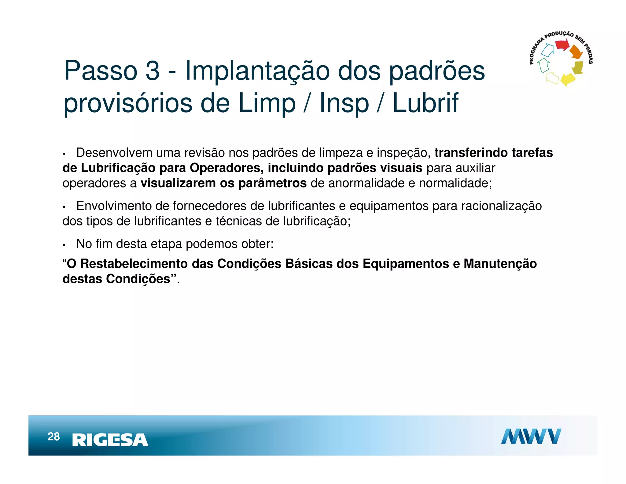 Passo 3 - Implantação dos padrões
     provisórios de Limp / Insp / Lubrif
     • Desenvolvem uma revisão nos padrões de limpeza e inspeção, transferindo tarefas
     de Lubrificação para Operadores, incluindo padrões visuais para auxiliar
     operadores a visualizarem os parâmetros de anormalidade e normalidade;
     • Envolvimento de fornecedores de lubrificantes e equipamentos para racionalização
     dos tipos de lubrificantes e técnicas de lubrificação;
     •   No fim desta etapa podemos obter:
     “O Restabelecimento das Condições Básicas dos Equipamentos e Manutenção
     destas Condições”.




28
 