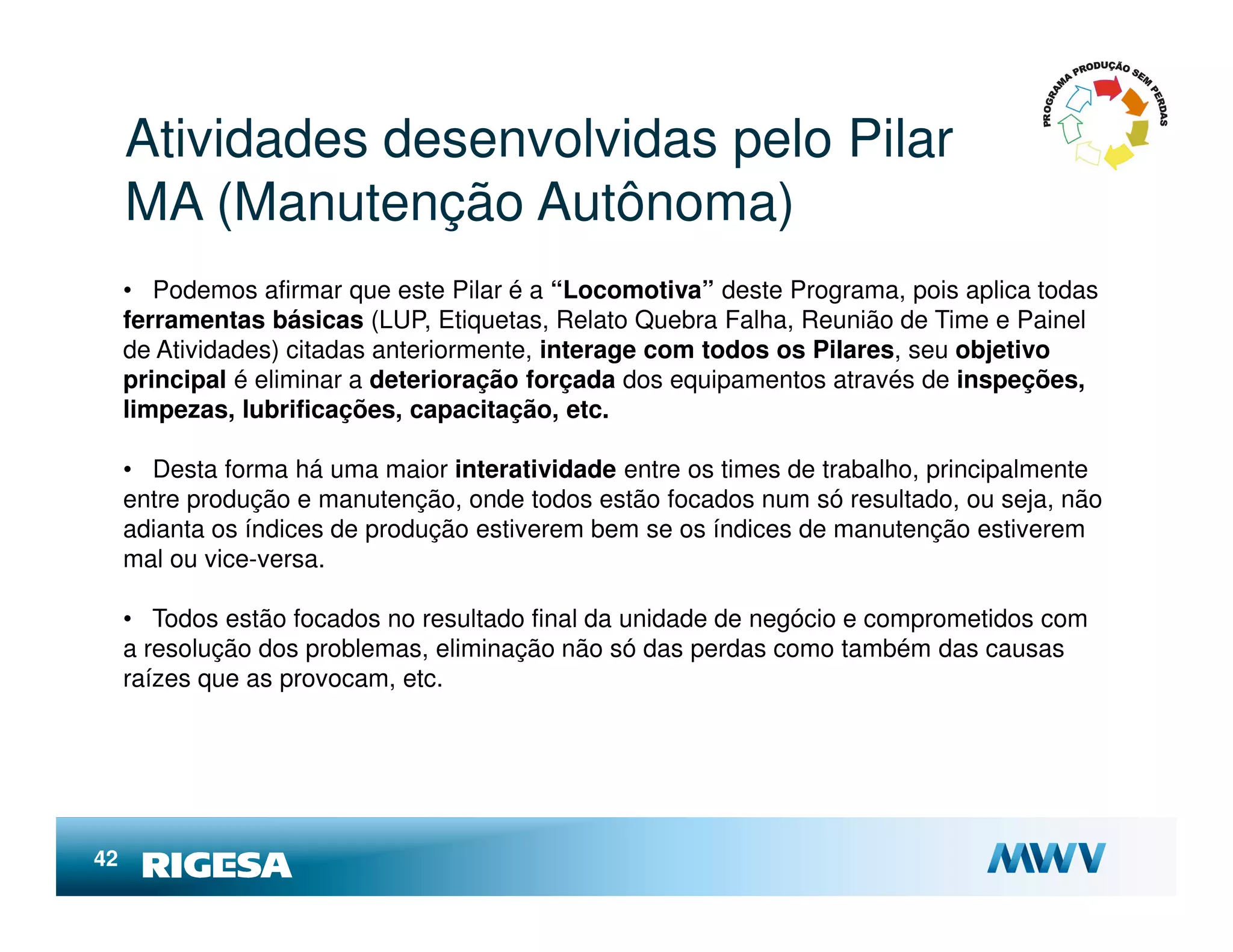 Atividades desenvolvidas pelo Pilar
     MA (Manutenção Autônoma)
     • Podemos afirmar que este Pilar é a “Locomotiva” deste Programa, pois aplica todas
     ferramentas básicas (LUP, Etiquetas, Relato Quebra Falha, Reunião de Time e Painel
     de Atividades) citadas anteriormente, interage com todos os Pilares, seu objetivo
     principal é eliminar a deterioração forçada dos equipamentos através de inspeções,
     limpezas, lubrificações, capacitação, etc.

     • Desta forma há uma maior interatividade entre os times de trabalho, principalmente
     entre produção e manutenção, onde todos estão focados num só resultado, ou seja, não
     adianta os índices de produção estiverem bem se os índices de manutenção estiverem
     mal ou vice-versa.

     • Todos estão focados no resultado final da unidade de negócio e comprometidos com
     a resolução dos problemas, eliminação não só das perdas como também das causas
     raízes que as provocam, etc.




42
 