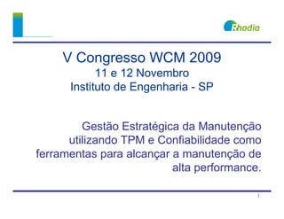 V Congresso WCM 2009
            11 e 12 Novembro
      Instituto de Engenharia - SP


         Gestão Estratégica da Manutenção
      utilizando TPM e Confiabilidade como
ferramentas para alcançar a manutenção de
                          alta performance.

                                          1
 
