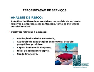 TERCEIRIZAÇÃO DE SERVIÇOS

 ANÁLISE DE RISCO:
 A Análise de Risco deve considerar uma série de variáveis
 relativas à empresa a ser contratada, junto as atividades
 correlacionadas.

• Variáveis relativas à empresa:


   o   Avaliação dos dados cadastrais;
   o   Avaliação da capacitação: experiência, atuação
       geográfica, produtos;
   o   Capital humano da empresa;
   o   Nível de atividade e capital;
   o   Saúde financeira.
 