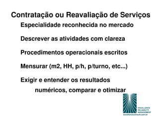 Contratação ou Reavaliação de Serviços
  Especialidade reconhecida no mercado

  Descrever as atividades com clareza

  Procedimentos operacionais escritos

  Mensurar (m2, HH, p/h, p/turno, etc...)

  Exigir e entender os resultados
       numéricos, comparar e otimizar
 