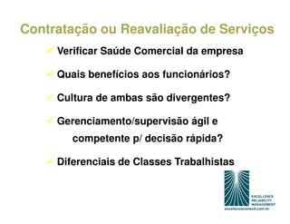 Contratação ou Reavaliação de Serviços
     Verificar Saúde Comercial da empresa

     Quais benefícios aos funcionários?

     Cultura de ambas são divergentes?

     Gerenciamento/supervisão ágil e
        competente p/ decisão rápida?

     Diferenciais de Classes Trabalhistas
 