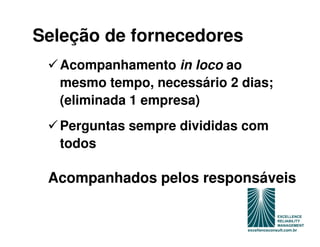 Seleção de fornecedores
  Acompanhamento in loco ao
  mesmo tempo, necessário 2 dias;
  (eliminada 1 empresa)
  Perguntas sempre divididas com
  todos

 Acompanhados pelos responsáveis
 