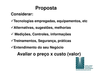 Proposta
Considerar:
 Tecnologias empregadas, equipamentos, etc
 Alternativas, sugestões, melhorias
 Medições, Controles, informações
 Treinamentos, Segurança, práticas
 Entendimento do seu Negócio

   Avaliar o preço x custo (valor)
 