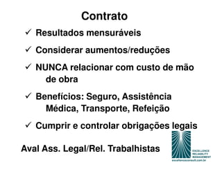 Contrato
   Resultados mensuráveis
   Considerar aumentos/reduções
   NUNCA relacionar com custo de mão
     de obra
   Benefícios: Seguro, Assistência
     Médica, Transporte, Refeição
   Cumprir e controlar obrigações legais

Aval Ass. Legal/Rel. Trabalhistas
 