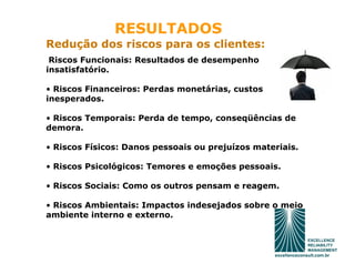 RESULTADOS
Redução dos riscos para os clientes:
 Riscos Funcionais: Resultados de desempenho
insatisfatório.

• Riscos Financeiros: Perdas monetárias, custos
inesperados.

• Riscos Temporais: Perda de tempo, conseqüências de
demora.

• Riscos Físicos: Danos pessoais ou prejuízos materiais.

• Riscos Psicológicos: Temores e emoções pessoais.

• Riscos Sociais: Como os outros pensam e reagem.

• Riscos Ambientais: Impactos indesejados sobre o meio
ambiente interno e externo.
 