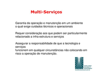 Multi-Serviços

Garantia da operação e manutenção em um ambiente
o qual exige cuidados técnicos e operacionais

Requer consideração aos que podem ser particularmente
relacionado a infra-estrutura e serviços

Assegurar a responsabilidade de que a tecnologia e
serviços
funcionem em qualquer circunstâncias não colocando em
risco a operação de manutenção.
 