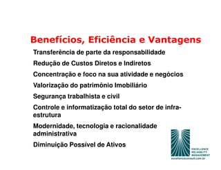 Benefícios, Eficiência e Vantagens
Transferência de parte da responsabilidade
Redução de Custos Diretos e Indiretos
Concentração e foco na sua atividade e negócios
Valorização do patrimônio Imobiliário
Segurança trabalhista e civil
Controle e informatização total do setor de infra-
estrutura
Modernidade, tecnologia e racionalidade
administrativa
Diminuição Possível de Ativos
 