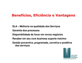 Benefícios, Eficiência e Vantagens


SLA – Melhoria na qualidade dos Serviços
Garantia dos processos
Disponibilidade de focar em novos negócios
Receber em seu core business suporte máximo
Gestão preventiva, programada, corretiva e preditiva
  dos serviços
 