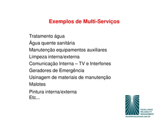 Exemplos de Multi-Serviços

Tratamento água
Água quente sanitária
Manutenção equipamentos auxiliares
Limpeza interna/externa
Comunicação Interna – TV e Interfones
Geradores de Emergência
Usinagem de materiais de manutenção
Malotes
Pintura interna/externa
Etc...
 