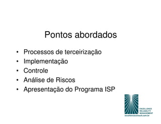 Pontos abordados
•   Processos de terceirização
•   Implementação
•   Controle
•   Análise de Riscos
•   Apresentação do Programa ISP
 