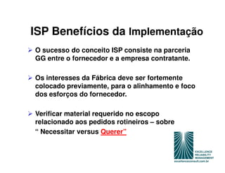 ISP Benefícios da Implementação
O sucesso do conceito ISP consiste na parceria
GG entre o fornecedor e a empresa contratante.

Os interesses da Fábrica deve ser fortemente
colocado previamente, para o alinhamento e foco
dos esforços do fornecedor.

Verificar material requerido no escopo
relacionado aos pedidos rotineiros – sobre
“ Necessitar versus Querer”
 