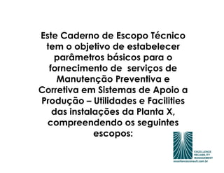 Este Caderno de Escopo Técnico
 tem o objetivo de estabelecer
   parâmetros básicos para o
  fornecimento de serviços de
    Manutenção Preventiva e
Corretiva em Sistemas de Apoio a
Produção – Utilidades e Facilities
   das instalações da Planta X,
  compreendendo os seguintes
             escopos:
 