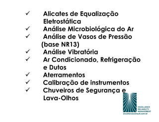 Alicates de Equalização
 Eletrostática
 Análise Microbiológica do Ar
 Análise de Vasos de Pressão
(base NR13)
 Análise Vibratória
 Ar Condicionado, Refrigeração
 e Dutos
 Aterramentos
 Calibração de instrumentos
 Chuveiros de Segurança e
 Lava-Olhos
 